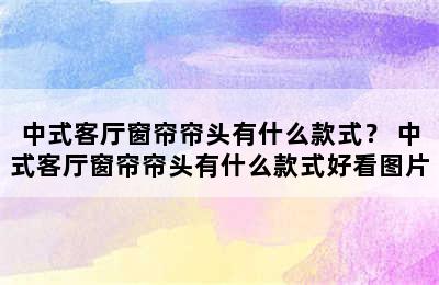 中式客厅窗帘帘头有什么款式？ 中式客厅窗帘帘头有什么款式好看图片